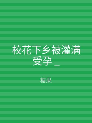 校花下乡被灌满受孕 _